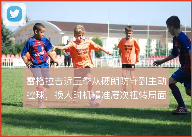 雷格拉吉近三季从硬朗防守到主动控球，换人时机精准屡次扭转局面