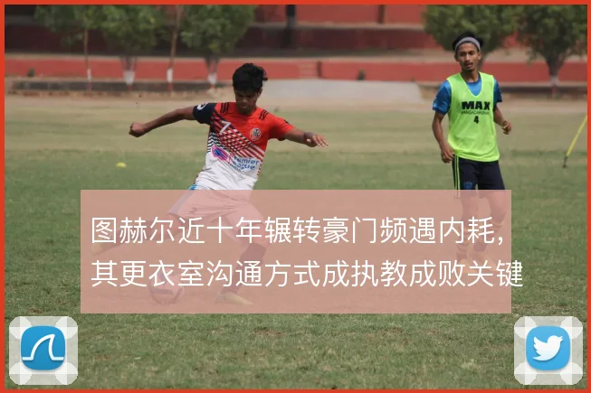 图赫尔近十年辗转豪门频遇内耗,其更衣室沟通方式成执教成败关键