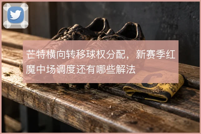 芒特横向转移球权分配，新赛季红魔中场调度还有哪些解法