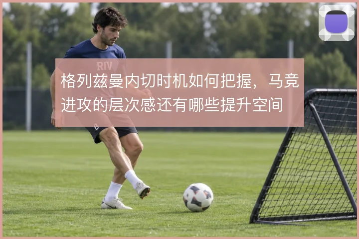 格列兹曼内切时机如何把握，马竞进攻的层次感还有哪些提升空间