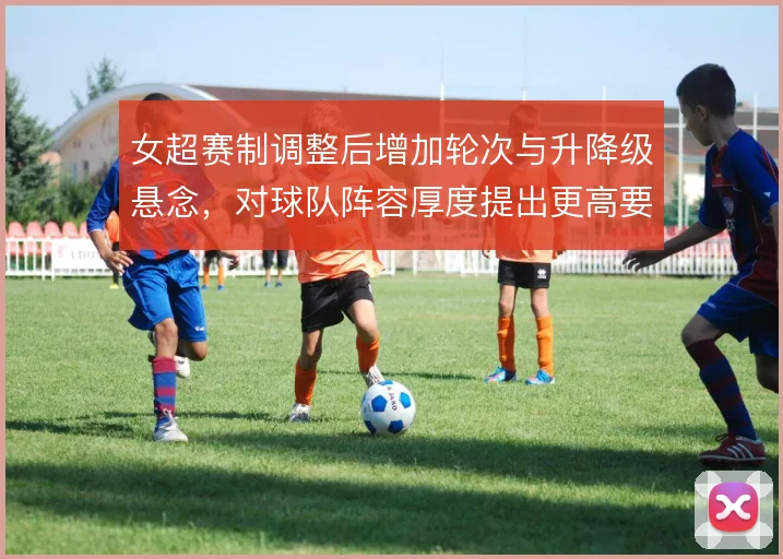 女超赛制调整后增加轮次与升降级悬念，对球队阵容厚度提出更高要求
