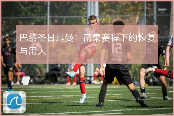 巴黎圣日耳曼：密集赛程下的恢复与用人