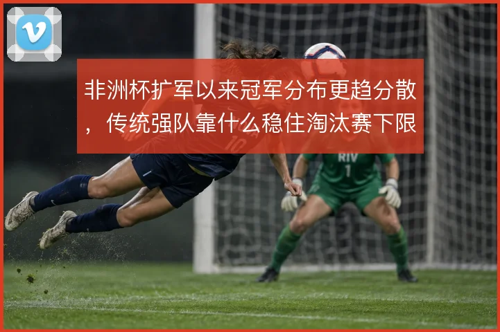 非洲杯扩军以来冠军分布更趋分散，传统强队靠什么稳住淘汰赛下限