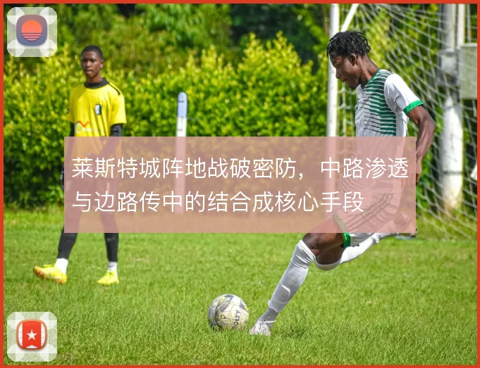 莱斯特城阵地战破密防，中路渗透与边路传中的结合成核心手段