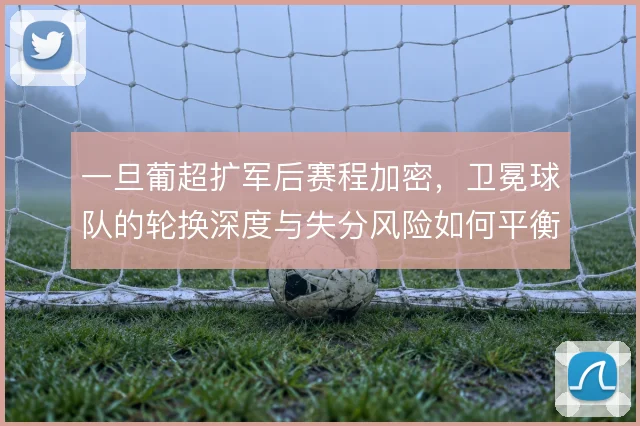 一旦葡超扩军后赛程加密，卫冕球队的轮换深度与失分风险如何平衡