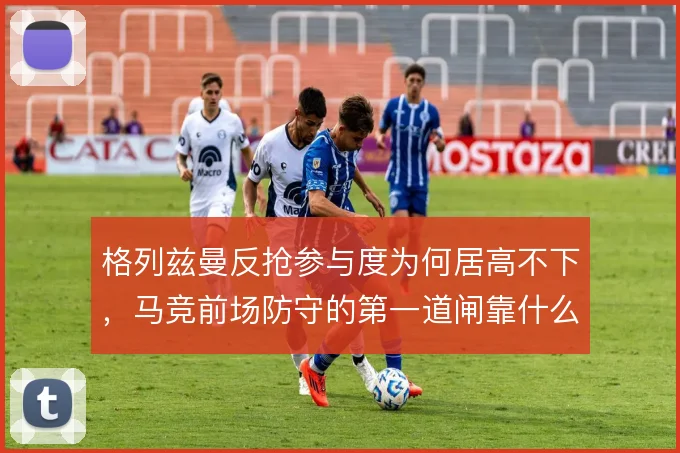 格列兹曼反抢参与度为何居高不下，马竞前场防守的第一道闸靠什么维持