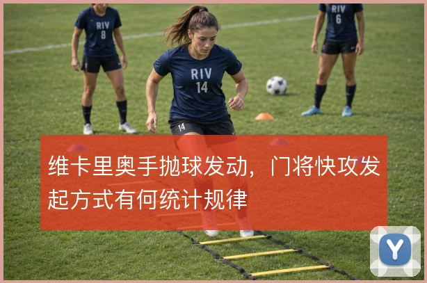 维卡里奥手抛球发动，门将快攻发起方式有何统计规律