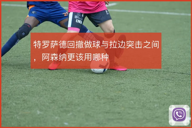 特罗萨德回撤做球与拉边突击之间，阿森纳更该用哪种