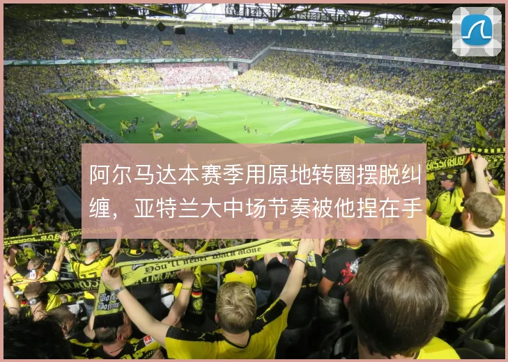 阿尔马达本赛季用原地转圈摆脱纠缠,亚特兰大中场节奏被他捏在手心