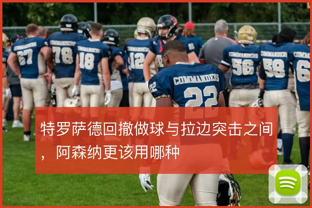 特罗萨德回撤做球与拉边突击之间，阿森纳更该用哪种