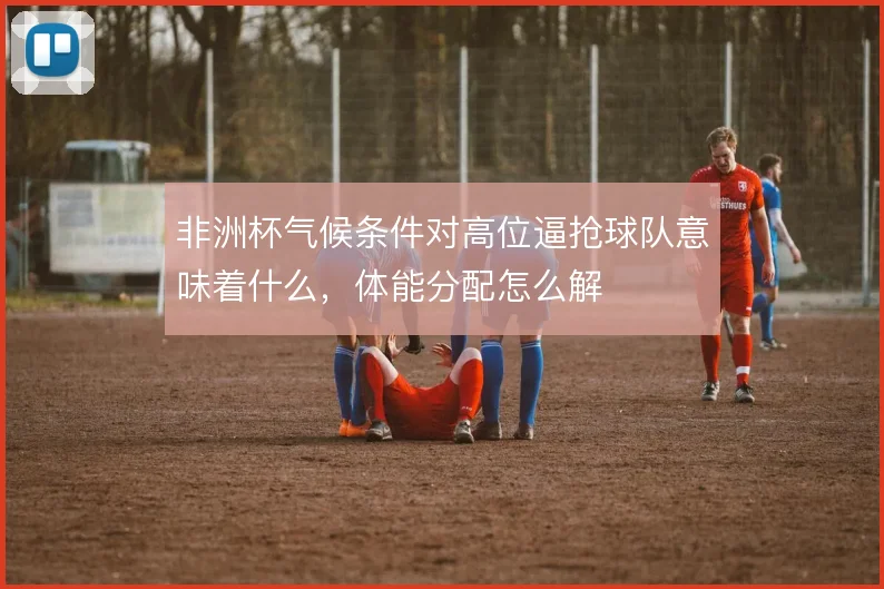 非洲杯气候条件对高位逼抢球队意味着什么，体能分配怎么解