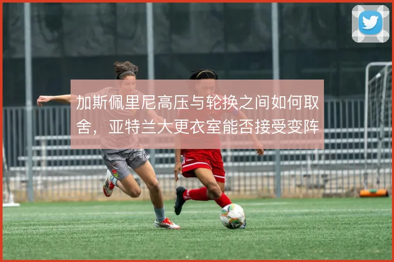 加斯佩里尼高压与轮换之间如何取舍，亚特兰大更衣室能否接受变阵