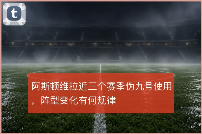 阿斯顿维拉近三个赛季伪九号使用,阵型变化有何规律