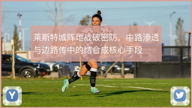 莱斯特城阵地战破密防，中路渗透与边路传中的结合成核心手段