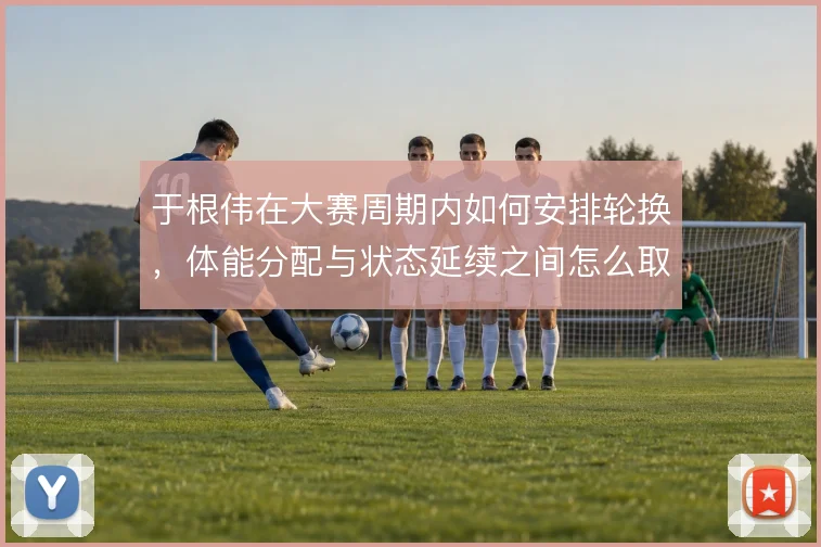 于根伟在大赛周期内如何安排轮换,体能分配与状态延续之间怎么取舍