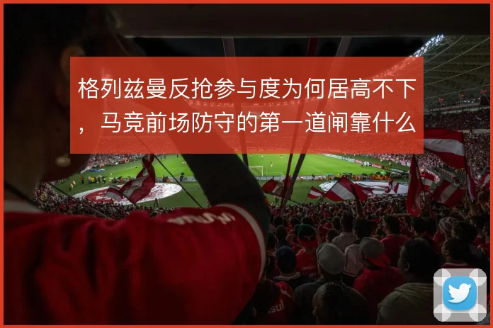 格列兹曼反抢参与度为何居高不下，马竞前场防守的第一道闸靠什么维持