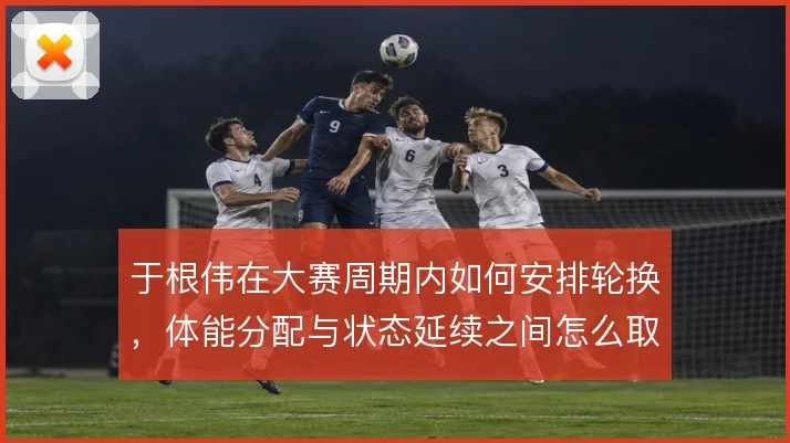 于根伟在大赛周期内如何安排轮换，体能分配与状态延续之间怎么取舍